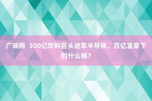 广瑞网  300亿饮料巨头进军半导体，百亿富豪下的什么棋？