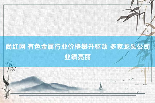 尚红网 有色金属行业价格攀升驱动 多家龙头公司业绩亮丽