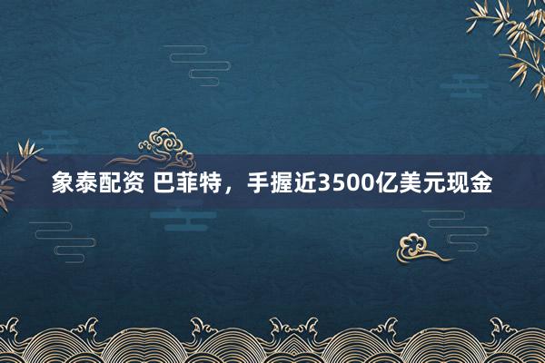 象泰配资 巴菲特，手握近3500亿美元现金