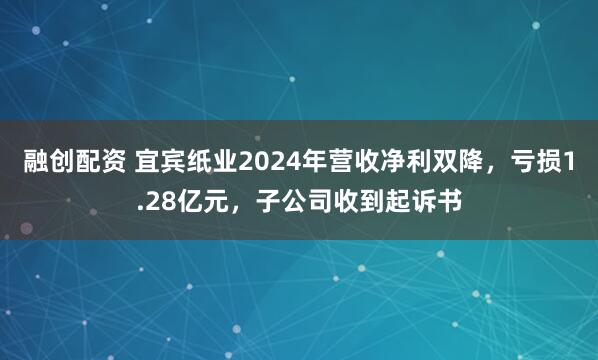 融创配资 宜宾纸业2024年营收净利双降，亏损1.28亿元，子公司收到起诉书