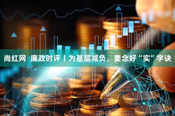 尚红网  廉政时评丨为基层减负，要念好“实”字诀