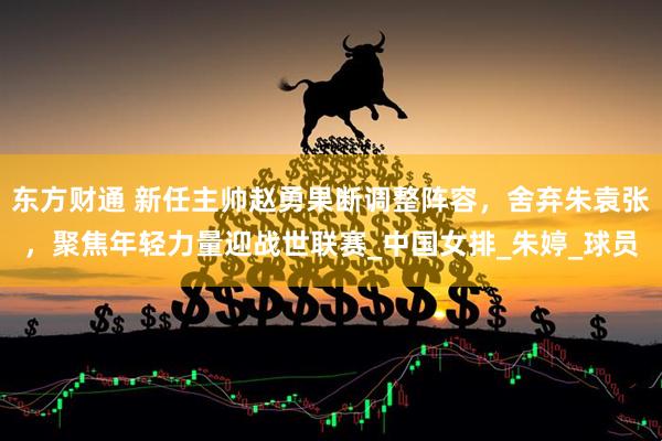 东方财通 新任主帅赵勇果断调整阵容，舍弃朱袁张，聚焦年轻力量迎战世联赛_中国女排_朱婷_球员