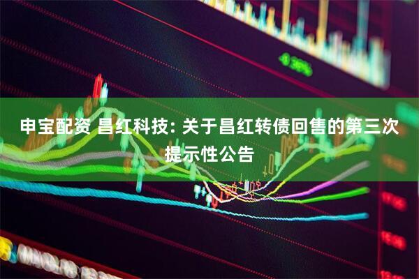 申宝配资 昌红科技: 关于昌红转债回售的第三次提示性公告