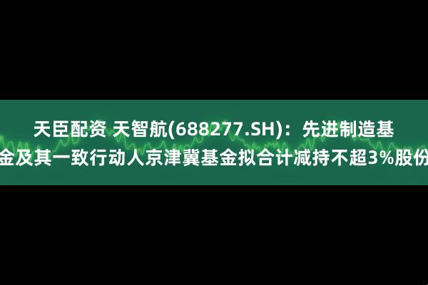 天臣配资 天智航(688277.SH)：先进制造基金及其一致行动人京津冀基金拟合计减持不超3%股份