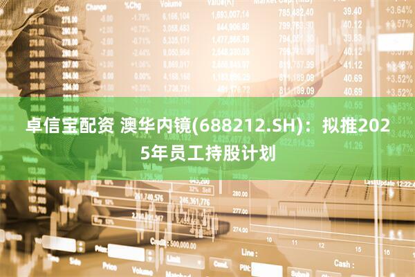 卓信宝配资 澳华内镜(688212.SH)：拟推2025年员工持股计划
