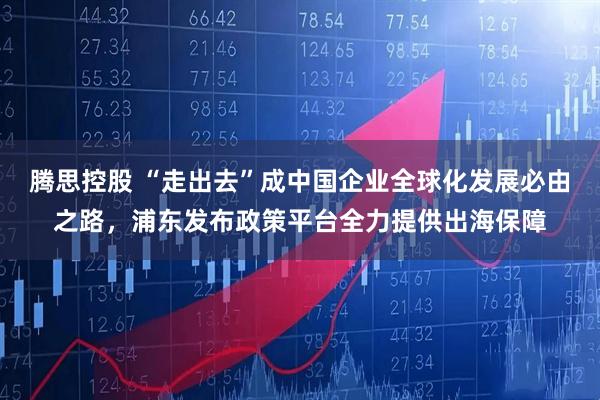 腾思控股 “走出去”成中国企业全球化发展必由之路，浦东发布政策平台全力提供出海保障