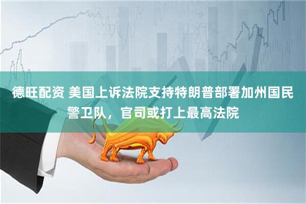 德旺配资 美国上诉法院支持特朗普部署加州国民警卫队，官司或打上最高法院