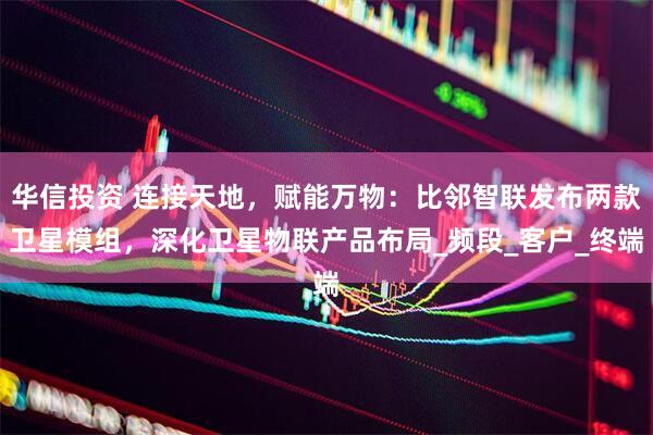 华信投资 连接天地，赋能万物：比邻智联发布两款卫星模组，深化卫星物联产品布局_频段_客户_终端