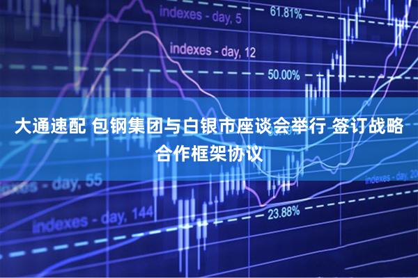 大通速配 包钢集团与白银市座谈会举行 签订战略合作框架协议