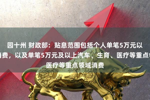 园十州 财政部：贴息范围包括个人单笔5万元以下日常消费，以及单笔5万元及以上汽车、生育、医疗等重点领域消费