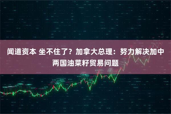 闻道资本 坐不住了？加拿大总理：努力解决加中两国油菜籽贸易问题
