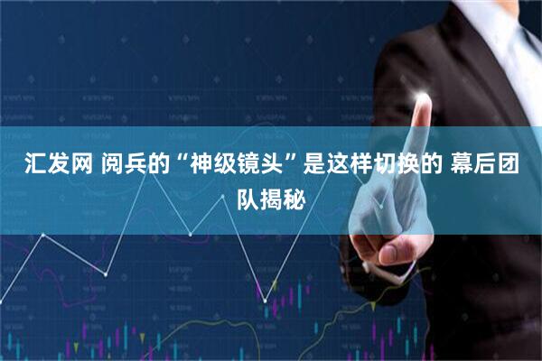 汇发网 阅兵的“神级镜头”是这样切换的 幕后团队揭秘