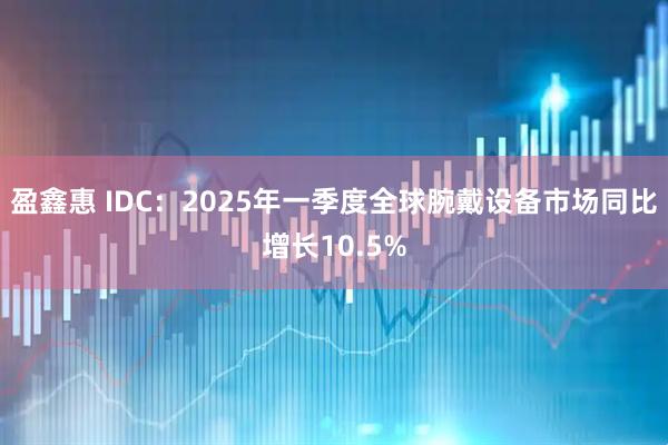 盈鑫惠 IDC：2025年一季度全球腕戴设备市场同比增长10.5%