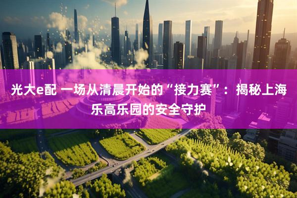 光大e配 一场从清晨开始的“接力赛”：揭秘上海乐高乐园的安全守护