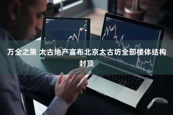 万全之策 太古地产宣布北京太古坊全部楼体结构封顶