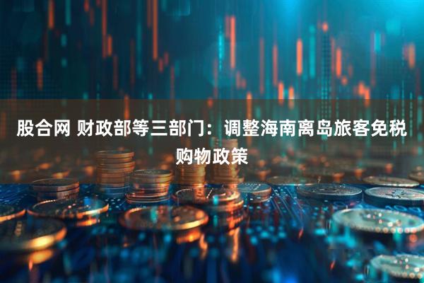 股合网 财政部等三部门：调整海南离岛旅客免税购物政策