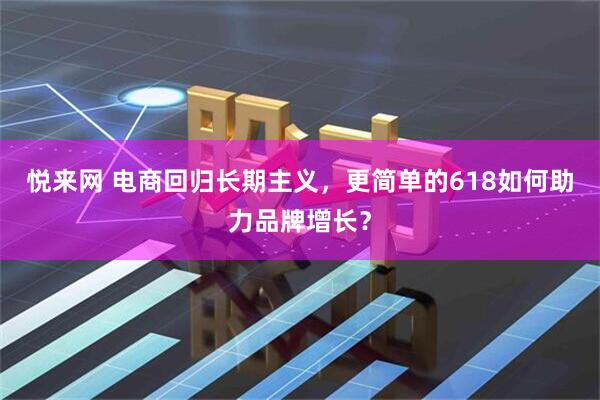 悦来网 电商回归长期主义，更简单的618如何助力品牌增长？