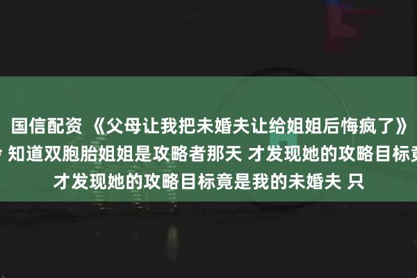 国信配资 《父母让我把未婚夫让给姐姐后悔疯了》安岁棠周屿安岁泠 知道双胞胎姐姐是攻略者那天 才发现她的攻略目标竟是我的未婚夫 只